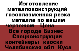 Изготовление металлоконструкций, газоплазменная резка металла по вашим чертежам › Цена ­ 100 - Все города Бизнес » Спецконструкции, контейнеры, киоски   . Челябинская обл.,Куса г.